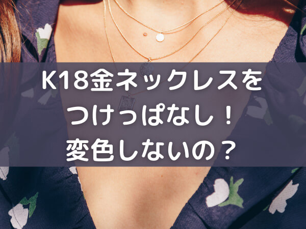 K18金ネックレスをつけっぱなし！お風呂などに入って変色しないの